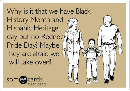 Why is it that we have Black
History Month and
Hispanic Heritage
day but no Redneck
Pride Day? Maybe
they are afraid we
 will take over!!