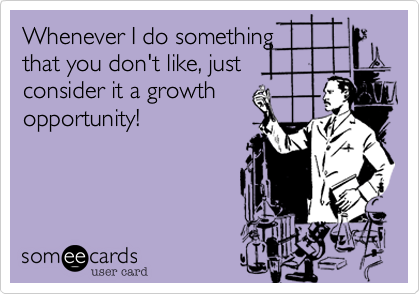 Whenever I do something
that you don't like, just
consider it a growth
opportunity!