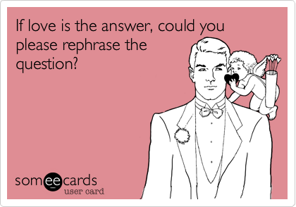 If love is the answer, could you please rephrase the
question?