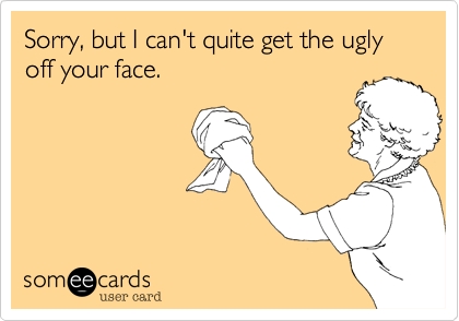 Sorry, but I can't quite get the ugly off your face.
