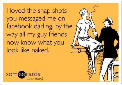 I loved the snap shots
you messaged me on
facebook darling, by the
way all my guy friends
now know what you
look like naked.