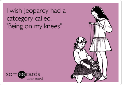 I wish Jeopardy had a
catcegory called,
"Being on my knees"

