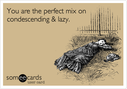 You are the perfect mix on
condescending & lazy.