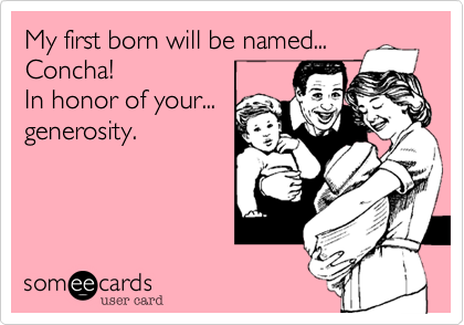 My first born will be named... 
Concha!
In honor of your... 
generosity.