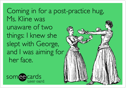 Coming in for a post-practice hug, Ms. Kline was
unaware of two
things: I knew she
slept with George,
and I was aiming for
 her face. 