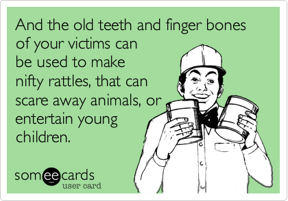 And the old teeth and finger bones of your victims can
be used to make
nifty rattles, that can 
scare away animals, or
entertain young
children. 