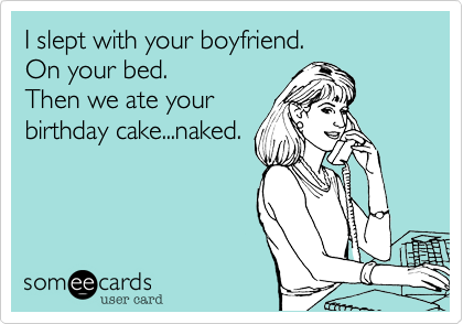I slept with your boyfriend.
On your bed.
Then we ate your
birthday cake...naked.