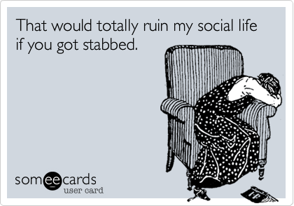 That would totally ruin my social life if you got stabbed.