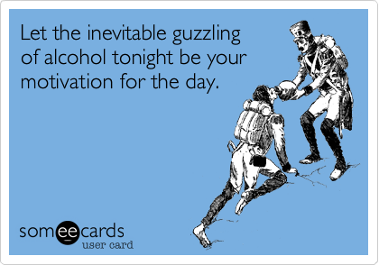 Let the inevitable guzzling
of alcohol tonight be your motivation for the day.