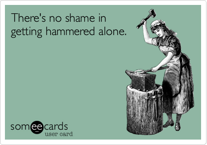 There's no shame in 
getting hammered alone.