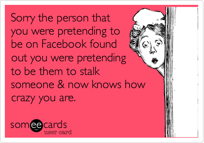 Sorry the person that
you were pretending to
be on Facebook found
out you were pretending
to be them to stalk
someone & now knows how
crazy you are.