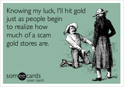 Knowing my luck, I'll hit gold
just as people begin
to realize how
much of a scam
gold stores are.