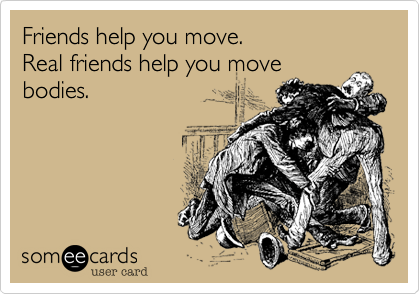 Friends help you move.
Real friends help you move
bodies.