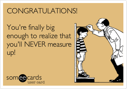 CONGRATULATIONS!

You're finally big
enough to realize that
you'll NEVER measure
up! 