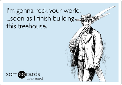 I'm gonna rock your world.
...soon as I finish building
this treehouse.