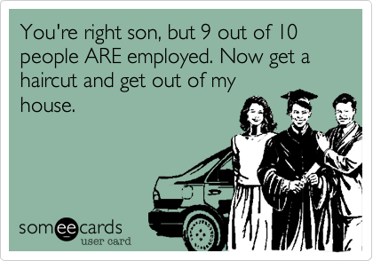 You're right son, but 9 out of 10 people ARE employed. Now get a haircut and get out of my
house. 