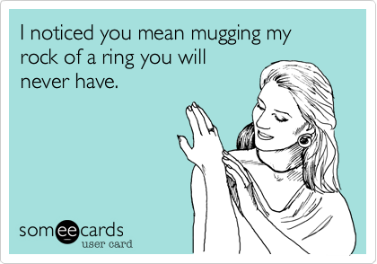 I noticed you mean mugging my rock of a ring you will
never have.