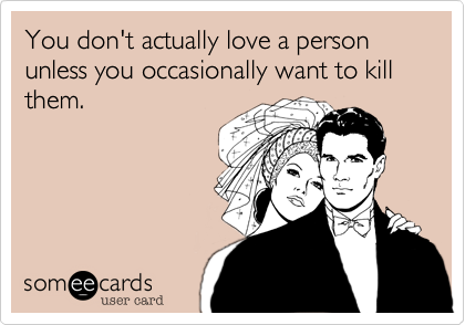 You don't actually love a person unless you occasionally want to kill them.