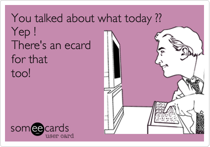 You talked about what today ?? 
Yep ! 
There's an ecard 
for that
too!