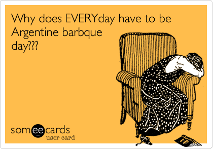 Why does EVERYday have to be Argentine barbque
day???