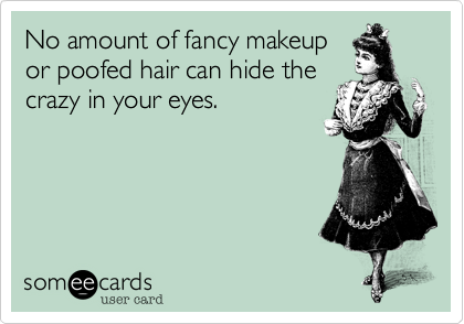 No amount of fancy makeup
or poofed hair can hide the
crazy in your eyes.