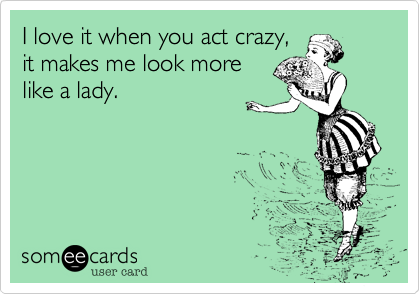 I love it when you act crazy,
it makes me look more
like a lady.
