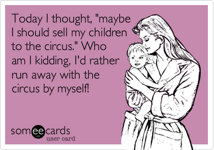 Today I thought, "maybe
I should sell my children
to the circus." Who
am I kidding, I'd rather
run away with the
circus by myself!