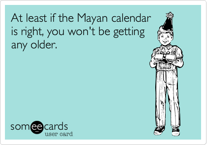 At least if the Mayan calendar
is right, you won't be getting
any older.