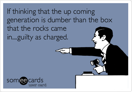 If thinking that the up coming generation is dumber than the box that the rocks came
in....guilty as charged.