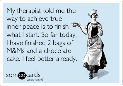 My therapist told me the
way to achieve true
inner peace is to finish
what I start. So far today,
I have finished 2 bags of
M&Ms and a chocolate
cake. I feel better already.