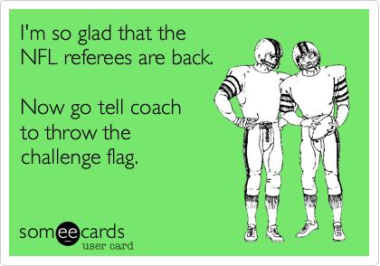 I'm so glad that the
NFL referees are back.

Now go tell coach
to throw the
challenge flag.