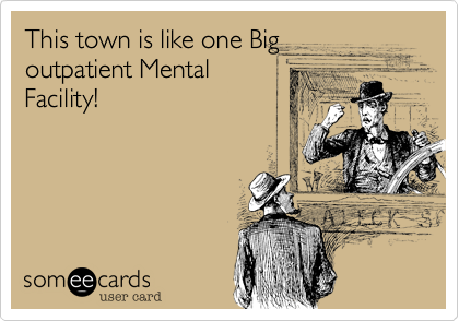 This town is like one Big 
outpatient Mental
Facility!
