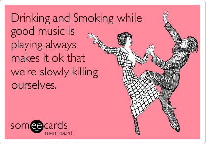 Drinking and Smoking while
good music is
playing always
makes it ok that
we're slowly killing
ourselves.