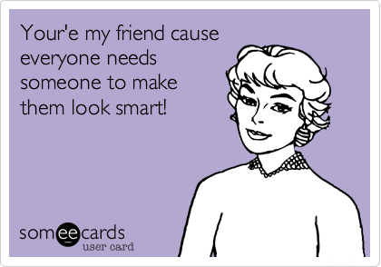 Your'e my friend cause
everyone needs
someone to make
them look smart!