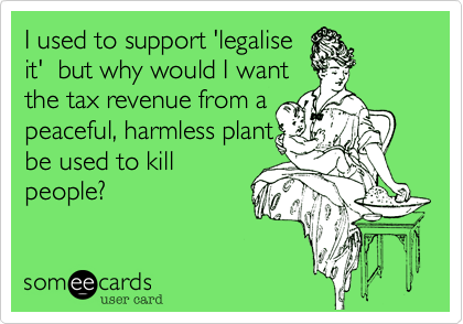 I used to support 'legalise
it'  but why would I want
the tax revenue from a
peaceful, harmless plant
be used to kill
people?