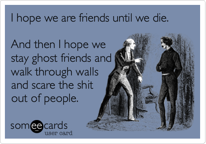 I hope we are friends until we die.

And then I hope we
stay ghost friends and
walk through walls
and scare the shit
out of people.