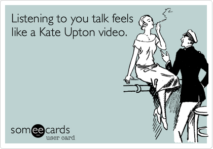 Listening to you talk feels
like a Kate Upton video.
