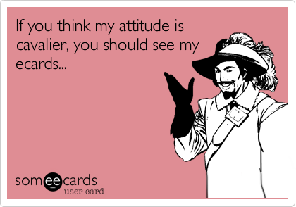 If you think my attitude is
cavalier, you should see my
ecards...