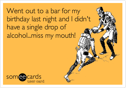 Went out to a bar for my
birthday last night and I didn't
have a single drop of
alcohol...miss my mouth!