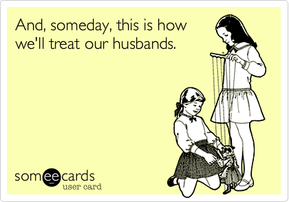And, someday, this is how
we'll treat our husbands.