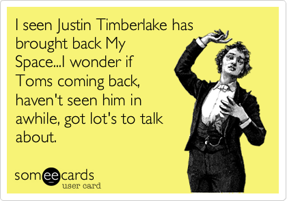 I seen Justin Timberlake has
brought back My
Space...I wonder if
Toms coming back,
haven't seen him in
awhile, got lot's to talk
about.