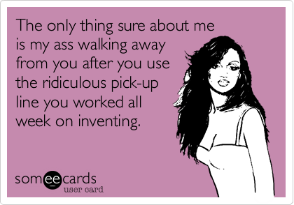 The only thing sure about me
is my ass walking away
from you after you use
the ridiculous pick-up
line you worked all
week on inventing.
