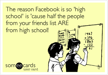 The reason Facebook is so 'high school' is 'cause half the people from your friends list ARE
from high school! 