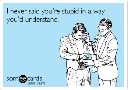 I never said you're stupid in a way you'd understand.