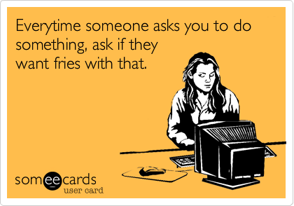 Everytime someone asks you to do something, ask if they
want fries with that.