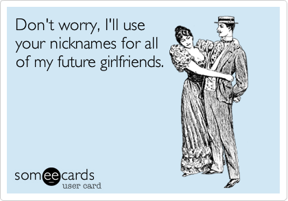 Don't worry, I'll use
your nicknames for all
of my future girlfriends.
