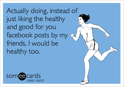 Actually doing, instead of
just liking the healthy
and good for you
facebook posts by my
friends, I would be
healthy too.