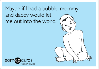 Maybe if I had a bubble, mommy and daddy would let
me out into the world.