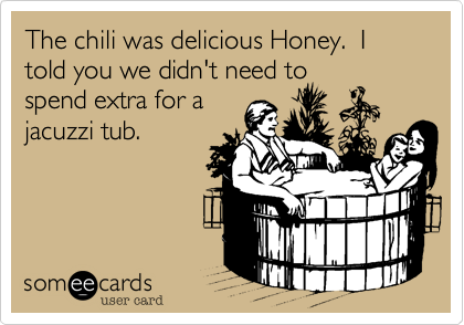 The chili was delicious Honey.  I told you we didn't need to
spend extra for a
jacuzzi tub.