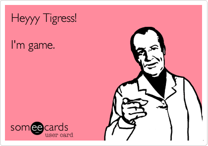Heyyy Tigress!
I'm game.